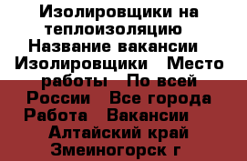 Изолировщики на теплоизоляцию › Название вакансии ­ Изолировщики › Место работы ­ По всей России - Все города Работа » Вакансии   . Алтайский край,Змеиногорск г.